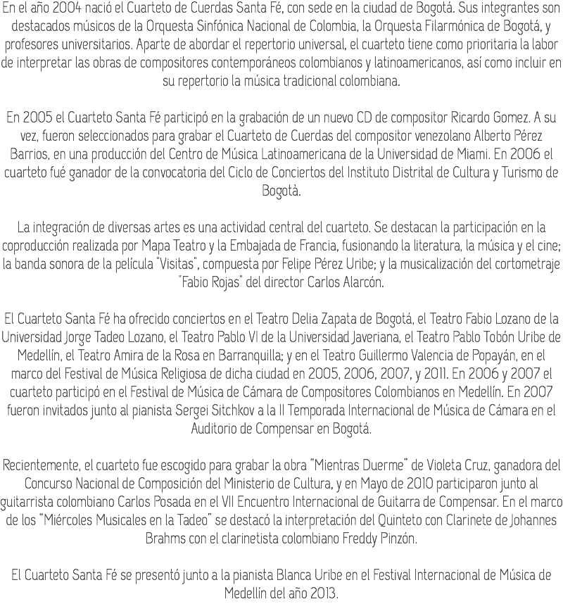En el año 2004 nació el Cuarteto de Cuerdas Santa Fé, con sede en la ciudad de Bogotá. Sus integrantes son destacados músicos de la Orquesta Sinfónica Nacional de Colombia, la Orquesta Filarmónica de Bogotá, y profesores universitarios. Aparte de abordar el repertorio universal, el cuarteto tiene como prioritaria la labor de interpretar las obras de compositores contemporáneos colombianos y latinoamericanos, así como incluir en su repertorio la música tradicional colombiana. En 2005 el Cuarteto Santa Fé participó en la grabación de un nuevo CD de compositor Ricardo Gomez. A su vez, fueron seleccionados para grabar el Cuarteto de Cuerdas del compositor venezolano Alberto Pérez Barrios, en una producción del Centro de Música Latinoamericana de la Universidad de Miami. En 2006 el cuarteto fué ganador de la convocatoria del Ciclo de Conciertos del Instituto Distrital de Cultura y Turismo de Bogotà. La integración de diversas artes es una actividad central del cuarteto. Se destacan la participación en la coproducción realizada por Mapa Teatro y la Embajada de Francia, fusionando la literatura, la música y el cine; la banda sonora de la película "Visitas", compuesta por Felipe Pérez Uribe; y la musicalización del cortometraje "Fabio Rojas" del director Carlos Alarcón. El Cuarteto Santa Fé ha ofrecido conciertos en el Teatro Delia Zapata de Bogotá, el Teatro Fabio Lozano de la Universidad Jorge Tadeo Lozano, el Teatro Pablo VI de la Universidad Javeriana, el Teatro Pablo Tobón Uribe de Medellín, el Teatro Amira de la Rosa en Barranquilla; y en el Teatro Guillermo Valencia de Popayán, en el marco del Festival de Música Religiosa de dicha ciudad en 2005, 2006, 2007, y 2011. En 2006 y 2007 el cuarteto participó en el Festival de Música de Cámara de Compositores Colombianos en Medellín. En 2007 fueron invitados junto al pianista Sergei Sitchkov a la II Temporada Internacional de Música de Cámara en el Auditorio de Compensar en Bogotá. Recientemente, el cuarteto fue escogido para grabar la obra “Mientras Duerme” de Violeta Cruz, ganadora del Concurso Nacional de Composición del Ministerio de Cultura, y en Mayo de 2010 participaron junto al guitarrista colombiano Carlos Posada en el VII Encuentro Internacional de Guitarra de Compensar. En el marco de los “Miércoles Musicales en la Tadeo” se destacó la interpretación del Quinteto con Clarinete de Johannes Brahms con el clarinetista colombiano Freddy Pinzón. El Cuarteto Santa Fé se presentó junto a la pianista Blanca Uribe en el Festival Internacional de Música de Medellín del año 2013.