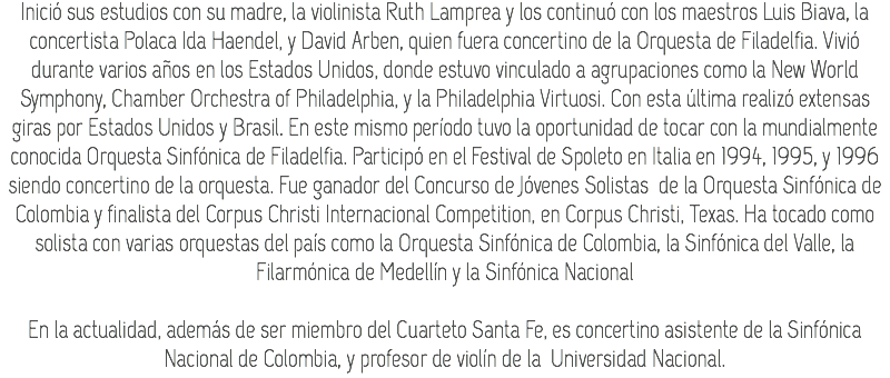 Inició sus estudios con su madre, la violinista Ruth Lamprea y los continuó con los maestros Luis Biava, la concertista Polaca Ida Haendel, y David Arben, quien fuera concertino de la Orquesta de Filadelfia. Vivió durante varios años en los Estados Unidos, donde estuvo vinculado a agrupaciones como la New World Symphony, Chamber Orchestra of Philadelphia, y la Philadelphia Virtuosi. Con esta última realizó extensas giras por Estados Unidos y Brasil. En este mismo período tuvo la oportunidad de tocar con la mundialmente conocida Orquesta Sinfónica de Filadelfia. Participó en el Festival de Spoleto en Italia en 1994, 1995, y 1996 siendo concertino de la orquesta. Fue ganador del Concurso de Jóvenes Solistas de la Orquesta Sinfónica de Colombia y finalista del Corpus Christi Internacional Competition, en Corpus Christi, Texas. Ha tocado como solista con varias orquestas del país como la Orquesta Sinfónica de Colombia, la Sinfónica del Valle, la Filarmónica de Medellín y la Sinfónica Nacional En la actualidad, además de ser miembro del Cuarteto Santa Fe, es concertino asistente de la Sinfónica Nacional de Colombia, y profesor de violín de la Universidad Nacional.