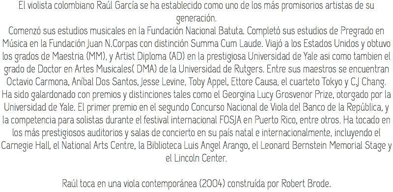 El violista colombiano Raúl García se ha establecido como uno de los más promisorios artistas de su generación.
Comenzó sus estudios musicales en la Fundación Nacional Batuta. Completó sus estudios de Pregrado en Música en la Fundación Juan N.Corpas con distinción Summa Cum Laude. Viajó a los Estados Unidos y obtuvo los grados de Maestria (MM), y Artist Diploma (AD) en la prestigiosa Universidad de Yale asi como tambien el grado de Doctor en Artes Musicales( DMA) de la Universidad de Rutgers. Entre sus maestros se encuentran Octavio Carmona, Aníbal Dos Santos, Jesse Levine, Toby Appel, Ettore Causa, el cuarteto Tokyo y C.J Chang.
Ha sido galardonado con premios y distinciones tales como el Georgina Lucy Grosvenor Prize, otorgado por la Universidad de Yale. El primer premio en el segundo Concurso Nacional de Viola del Banco de la República, y la competencia para solistas durante el festival internacional FOSJA en Puerto Rico, entre otros. Ha tocado en los más prestigiosos auditorios y salas de concierto en su país natal e internacionalmente, incluyendo el Carnegie Hall, el National Arts Centre, la Biblioteca Luis Angel Arango, el Leonard Bernstein Memorial Stage y el Lincoln Center. Raúl toca en una viola contemporánea (2004) construída por Robert Brode.