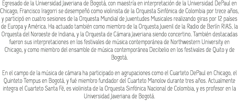 Egresado de la Universidad Javeriana de Bogotá, con maestría en interpretación de la Universidad DePaul en Chicago, Francisco Iragorri se desempeñó como violinista de la Orquesta Sinfónica de Colombia por trece años, y participó en cuatro sesiones de la Orquesta Mundial de Juventudes Musicales realizando giras por 12 países de Europa y América. Ha actuado también como miembro de la Orquesta Juvenil de la Radio de Berlín RIAS, la Orquesta del Noroeste de Indiana, y la Orquesta de Cámara Javeriana siendo concertino. También destacadas fueron sus interpretaciones en los festivales de música contemporánea de Northwestern University en Chicago, y como miembro del ensamble de música contemporánea Decibelio en los festivales de Quito y de Bogotá. En el campo de la música de cámara ha participado en agrupaciones como el Cuarteto DePaul en Chicago, el Quinteto Tempus en Bogotá, y fué miembro fundador del Cuarteto Manolov durante tres años. Actualmente integra el Cuarteto Santa Fé, es violinista de la Orquesta Sinfónica Nacional de Colombia, y es profesor en la Universidad Javeriana de Bogotá.