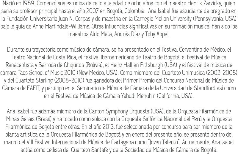 Nació en 1989. Comenzó sus estudios de cello a la edad de ocho años con el maestro Henrik Zarzicky, quien sería su profesor principal hasta el año 2007 en Bogotá, Colombia. Ana Isabel fue estudiante de pregrado en la Fundación Universitaria Juan N. Corpas y de maestría en la Carnegie Mellon University (Pennsylvania, USA) bajo la guía de Anne Martindale-Williams. Otras influencias significativas en su formación musical han sido los maestros Aldo Mata, Andrés Díaz y Toby Appel. Durante su trayectoria como músico de cámara, se ha presentado en el Festival Cervantino de México, el Teatro Nacional de Costa Rica, el Festival Iberoamericano de Teatro de Bogotá, el Festival de Música Renacentista y Barroca de Chiquitos (Bolivia), el Heinz Hall en Pittsburgh (USA) y el festival de música de cámara Taos School of Music 2010 (New Mexico, USA). Como miembro del Cuarteto Unimusica (2002-2008) y del Cuarteto Starling (2008-2010) fue ganadora del Primer Premio del Concurso Nacional de Música de Cámara de EAFIT, y participó en el Seminario de Música de Cámara de la Universidad de Standford así como en el Festival de Música de Cámara Yehudi Menuhin (California, USA). Ana Isabel fue además miembro de la Canton Symphony Orquesta (USA), de la Orquesta Filarmónica de Minas Gerais (Brasil) y ha tocado como solista con la Orquesta Sinfónica Nacional del Perú y la Orquesta Filarmónica de Bogotá entre otras. En el año 2013, fue seleccionada por concurso para ser miembro de la planta artística de la Orquesta Filarmónica de Bogotá y en enero del presente año, se presentó dentro del marco del VIII Festival Internacional de Música de Cartagena como “Joven Talento”. Actualmente, Ana Isabel actúa como cellista del Cuarteto Santafé y de la Sociedad de Música de Cámara de Bogotá.